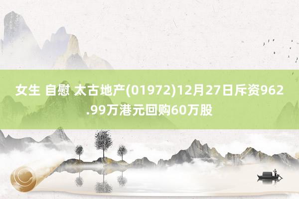 女生 自慰 太古地产(01972)12月27日斥资962.99万港元回购60万股