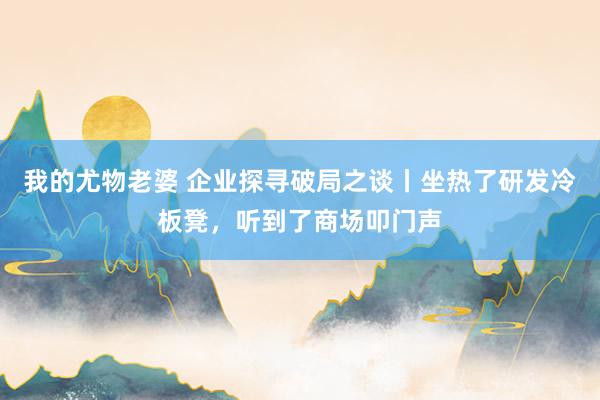 我的尤物老婆 企业探寻破局之谈丨坐热了研发冷板凳，听到了商场叩门声