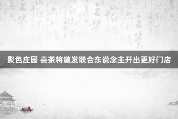 聚色庄园 喜茶将激发联合东说念主开出更好门店