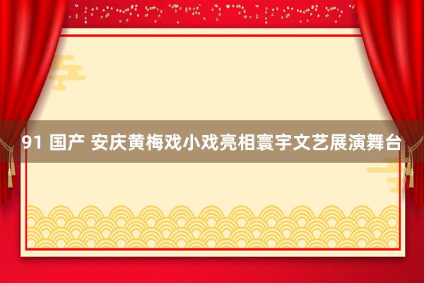 91 国产 安庆黄梅戏小戏亮相寰宇文艺展演舞台