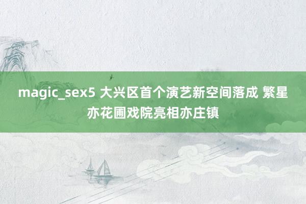 magic_sex5 大兴区首个演艺新空间落成 繁星亦花圃戏院亮相亦庄镇