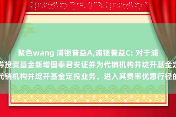 聚色wang 浦银普益A,浦银普益C: 对于浦银安盛普益纯债债券型证券投资基金新增国泰君安证券为代销机构并绽开基金定投业务、进入其费率优惠行径的公告
