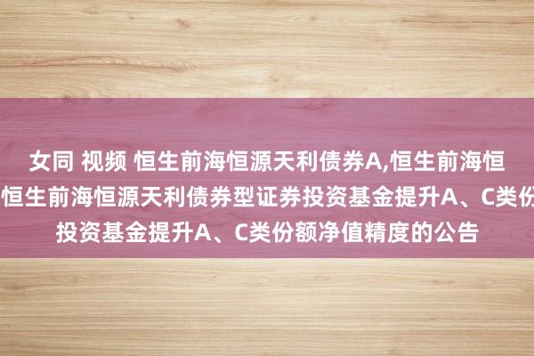 女同 视频 恒生前海恒源天利债券A,恒生前海恒源天利债券C: 对于恒生前海恒源天利债券型证券投资基金提升A、C类份额净值精度的公告