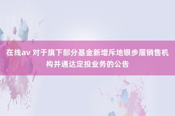 在线av 对于旗下部分基金新增斥地银步履销售机构并通达定投业务的公告