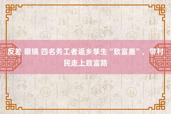 反差 眼镜 四名务工者返乡孳生“致富鹿”，带村民走上致富路