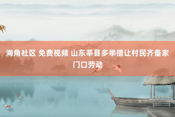 海角社区 免费视频 山东莘县多举措让村民齐备家门口劳动