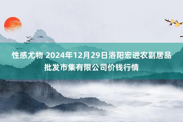 性感尤物 2024年12月29日洛阳宏进农副居品批发市集有限公司价钱行情