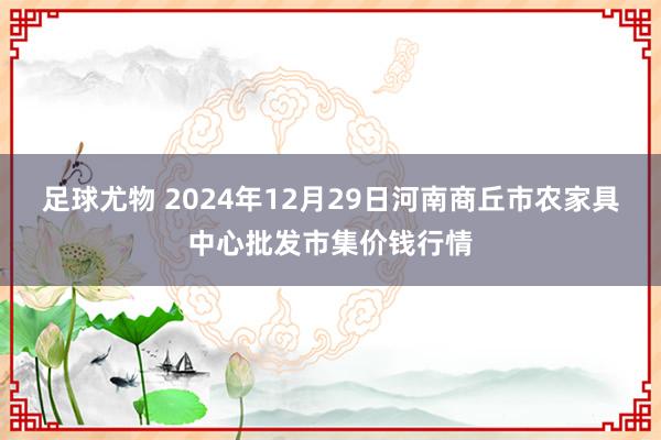 足球尤物 2024年12月29日河南商丘市农家具中心批发市集价钱行情