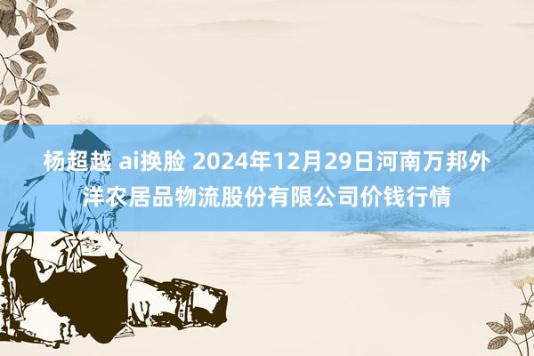 杨超越 ai换脸 2024年12月29日河南万邦外洋农居品物流股份有限公司价钱行情