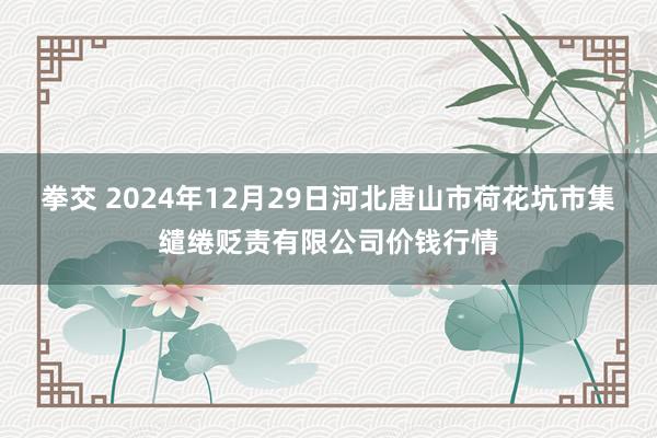 拳交 2024年12月29日河北唐山市荷花坑市集缱绻贬责有限公司价钱行情