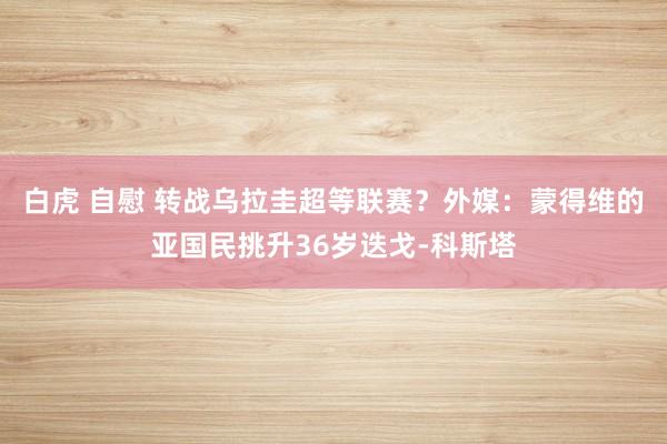 白虎 自慰 转战乌拉圭超等联赛？外媒：蒙得维的亚国民挑升36岁迭戈-科斯塔