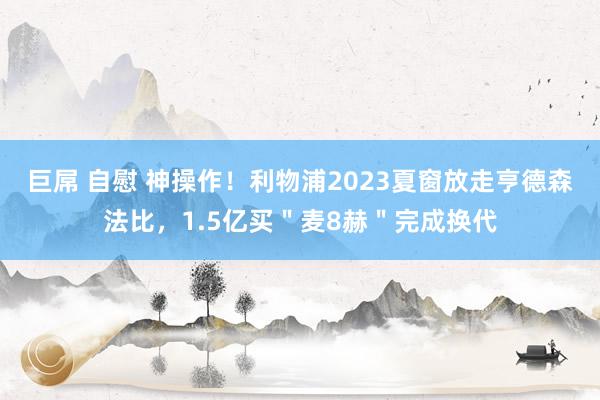 巨屌 自慰 神操作！利物浦2023夏窗放走亨德森法比，1.5亿买＂麦8赫＂完成换代