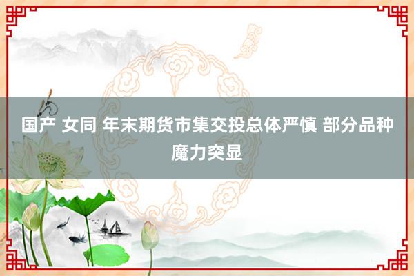 国产 女同 年末期货市集交投总体严慎 部分品种魔力突显