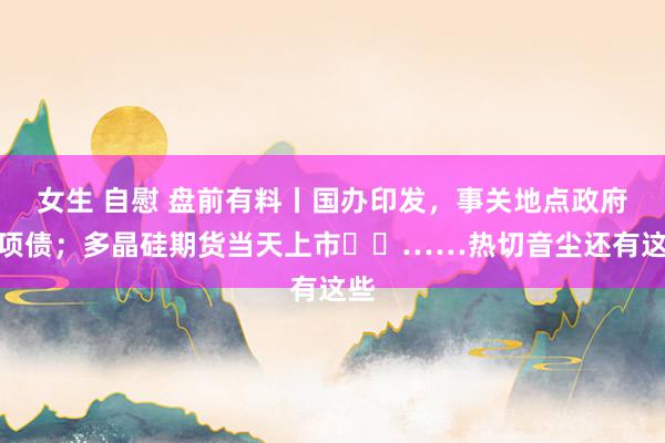 女生 自慰 盘前有料丨国办印发，事关地点政府专项债；多晶硅期货当天上市​​……热切音尘还有这些