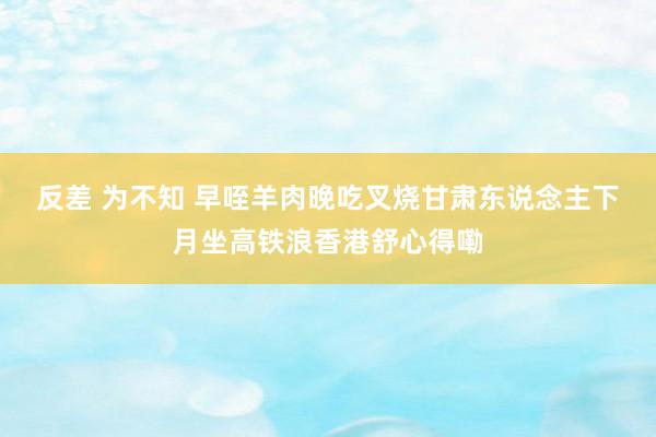 反差 为不知 早咥羊肉晚吃叉烧　甘肃东说念主下月坐高铁浪香港舒心得嘞