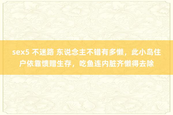 sex5 不迷路 东说念主不错有多懒，此小岛住户依靠馈赠生存，吃鱼连内脏齐懒得去除