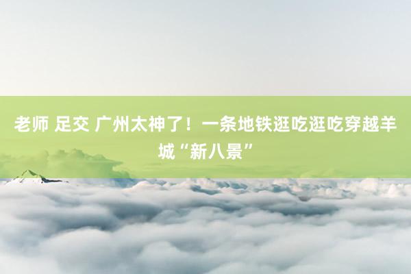 老师 足交 广州太神了！一条地铁逛吃逛吃穿越羊城“新八景”