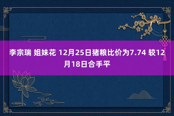 李宗瑞 姐妹花 12月25日猪粮比价为7.74 较12月18日合手平