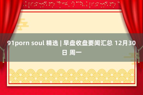 91porn soul 精选 | 早盘收盘要闻汇总 12月30日 周一