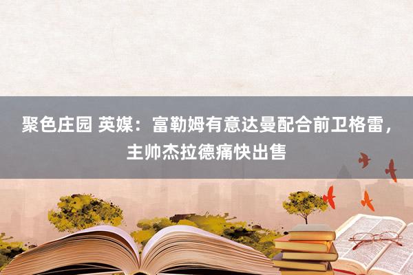 聚色庄园 英媒：富勒姆有意达曼配合前卫格雷，主帅杰拉德痛快出售