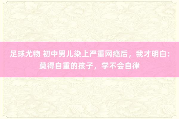 足球尤物 初中男儿染上严重网瘾后，我才明白：莫得自重的孩子，学不会自律