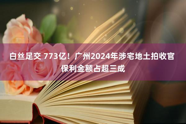 白丝足交 773亿！广州2024年涉宅地土拍收官 保利金额占超三成