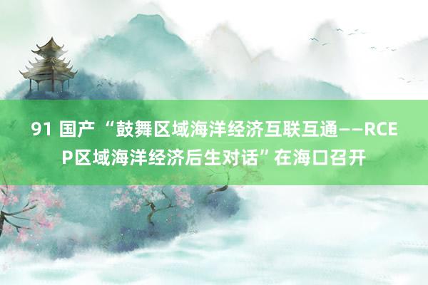 91 国产 “鼓舞区域海洋经济互联互通——RCEP区域海洋经济后生对话”在海口召开