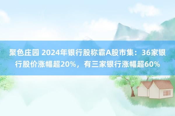 聚色庄园 2024年银行股称霸A股市集：36家银行股价涨幅超20%，有三家银行涨幅超60%