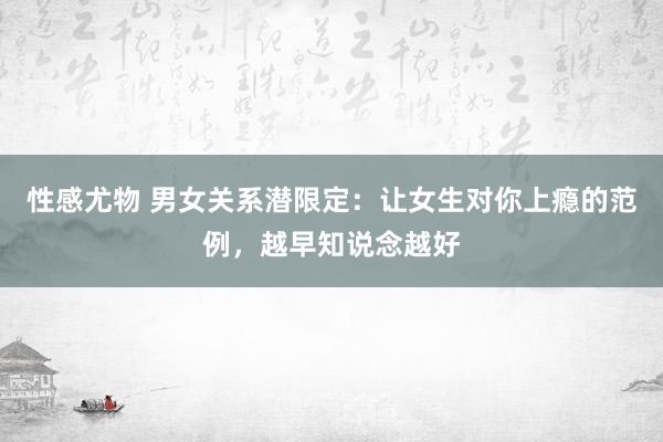 性感尤物 男女关系潜限定：让女生对你上瘾的范例，越早知说念越好