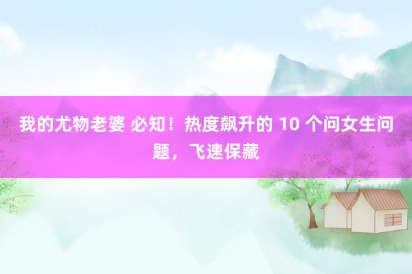 我的尤物老婆 必知！热度飙升的 10 个问女生问题，飞速保藏