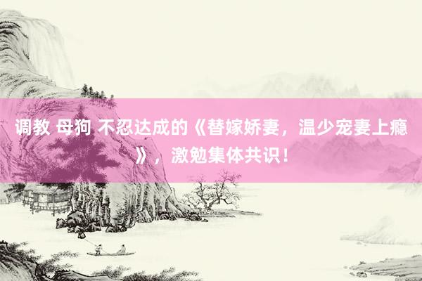 调教 母狗 不忍达成的《替嫁娇妻，温少宠妻上瘾》，激勉集体共识！