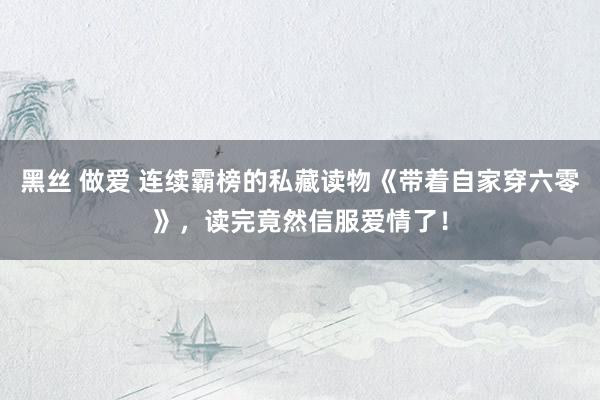 黑丝 做爱 连续霸榜的私藏读物《带着自家穿六零》，读完竟然信服爱情了！