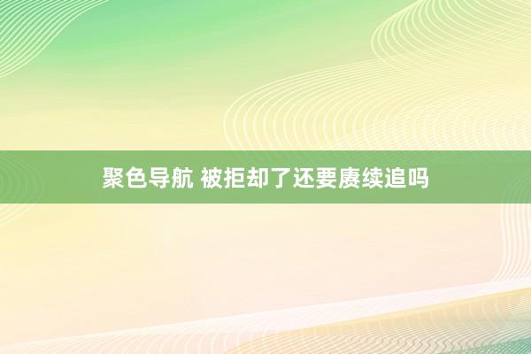 聚色导航 被拒却了还要赓续追吗