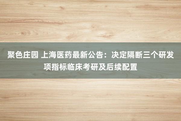 聚色庄园 上海医药最新公告：决定隔断三个研发项指标临床考研及后续配置