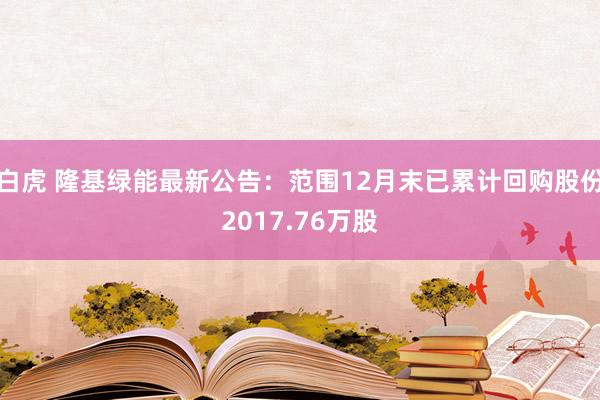 白虎 隆基绿能最新公告：范围12月末已累计回购股份2017.76万股