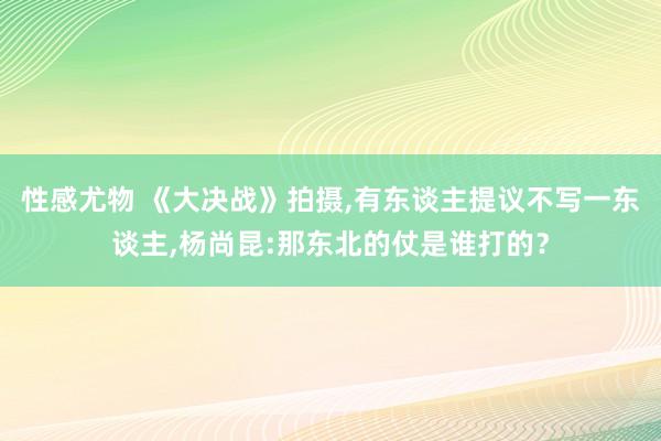 性感尤物 《大决战》拍摄，有东谈主提议不写一东谈主，杨尚昆:那东北的仗是谁打的？