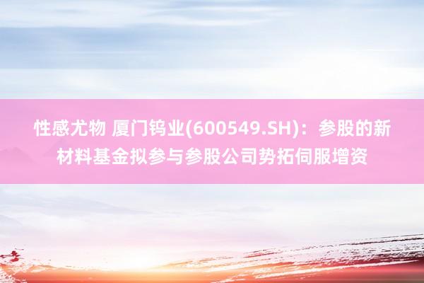 性感尤物 厦门钨业(600549.SH)：参股的新材料基金拟参与参股公司势拓伺服增资