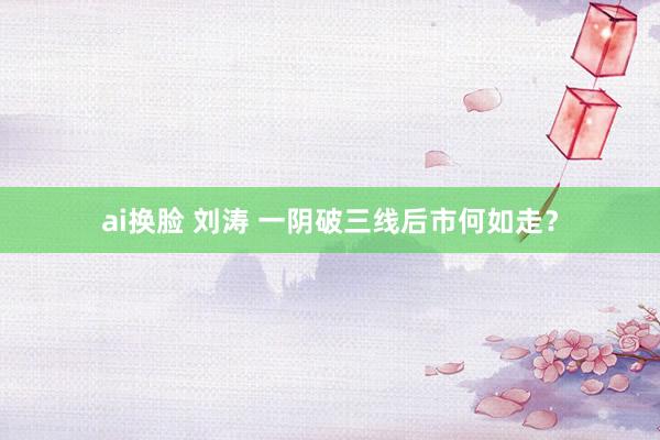 ai换脸 刘涛 一阴破三线后市何如走？