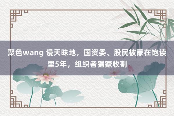 聚色wang 谩天昧地，国资委、股民被蒙在饱读里5年，组织者猖獗收割