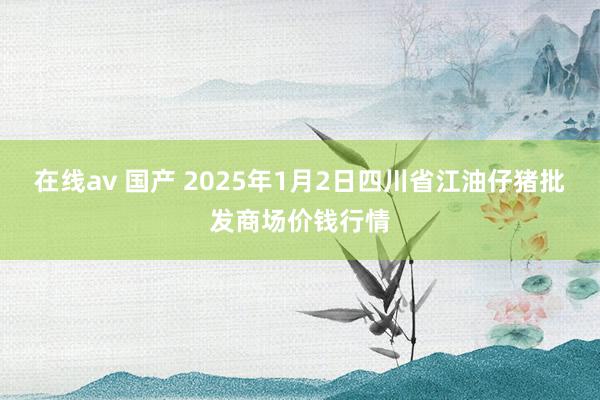 在线av 国产 2025年1月2日四川省江油仔猪批发商场价钱行情