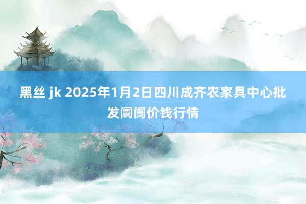 黑丝 jk 2025年1月2日四川成齐农家具中心批发阛阓价钱行情