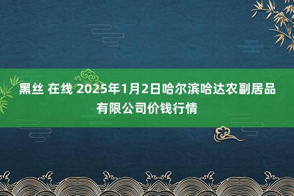 黑丝 在线 2025年1月2日哈尔滨哈达农副居品有限公司价钱行情