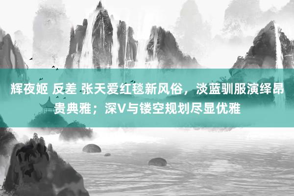 辉夜姬 反差 张天爱红毯新风俗，淡蓝驯服演绎昂贵典雅；深V与镂空规划尽显优雅