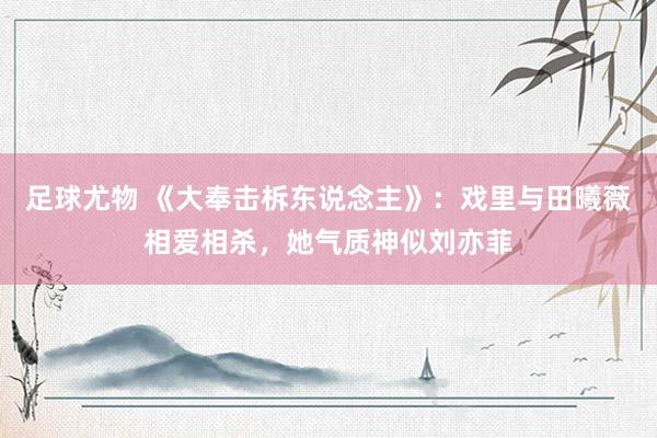 足球尤物 《大奉击柝东说念主》：戏里与田曦薇相爱相杀，她气质神似刘亦菲