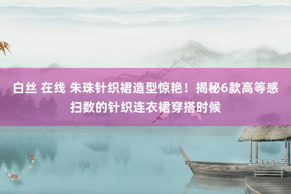 白丝 在线 朱珠针织裙造型惊艳！揭秘6款高等感扫数的针织连衣裙穿搭时候