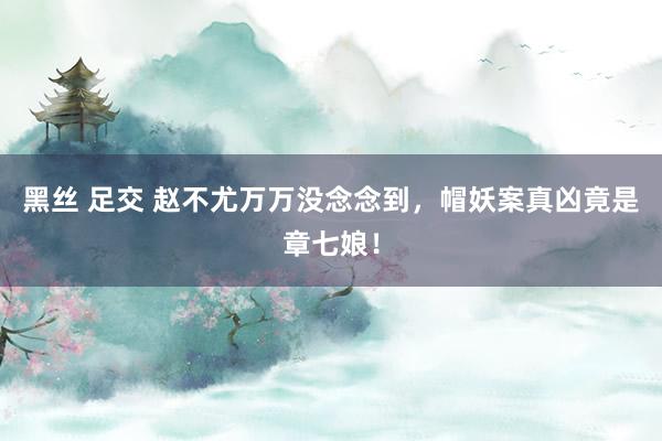 黑丝 足交 赵不尤万万没念念到，帽妖案真凶竟是章七娘！