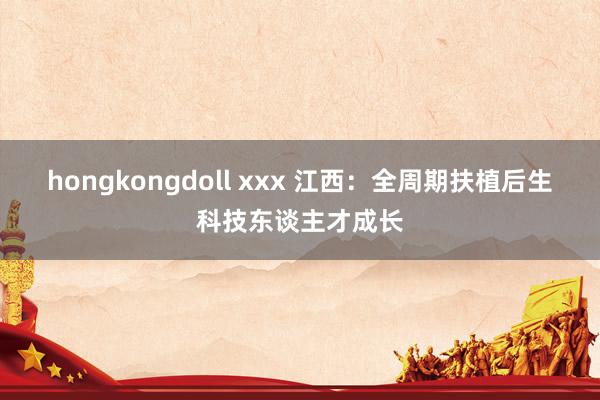 hongkongdoll xxx 江西：全周期扶植后生科技东谈主才成长