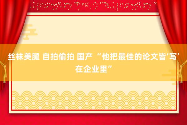 丝袜美腿 自拍偷拍 国产 “他把最佳的论文皆‘写’在企业里”