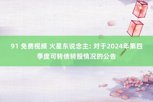 91 免费视频 火星东说念主: 对于2024年第四季度可转债转股情况的公告
