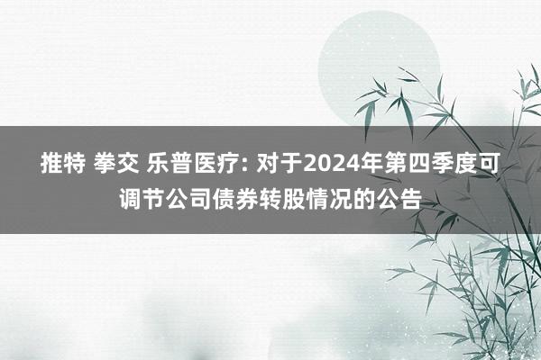 推特 拳交 乐普医疗: 对于2024年第四季度可调节公司债券转股情况的公告